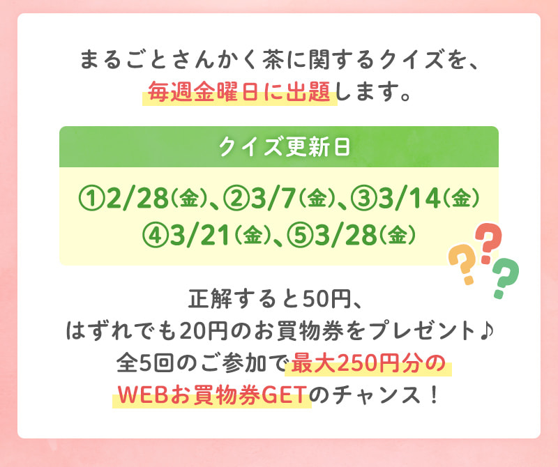 毎週金曜日（2/28、3/27、3/14、3/21、3/28）に出題される「まるごとさんかく茶」に関するクイズに正解すると50円、はずれでも20円のお買物券をプレゼント♪全5回参加すると最大250円分のWEBお買物券GETのチャンス！