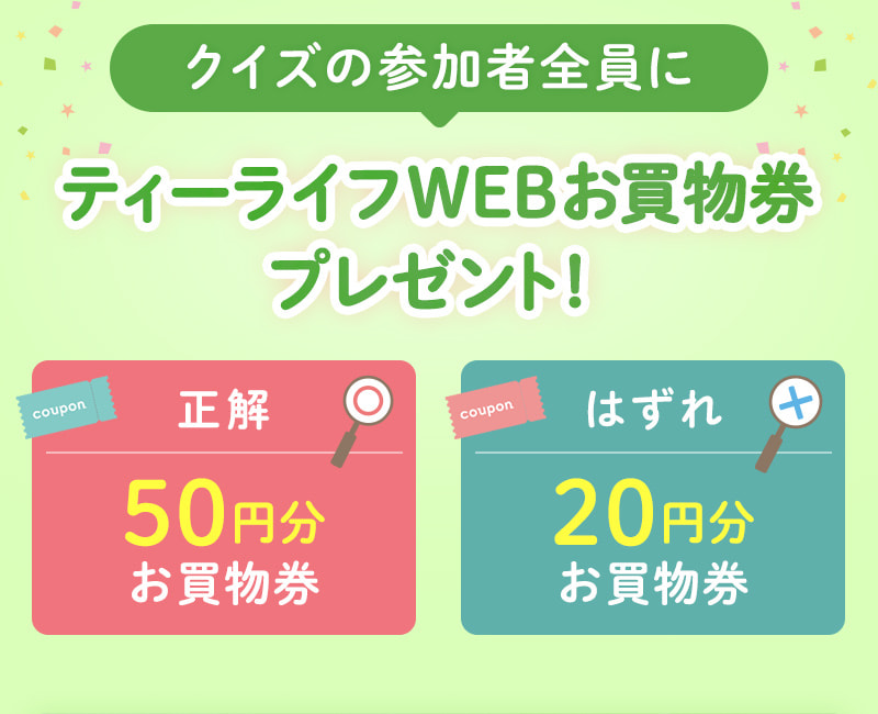 クイズの参加者全員にティーライフWEBお買物券プレゼント！正解なら50円分、はずれでも20円分のお買物券をGET！