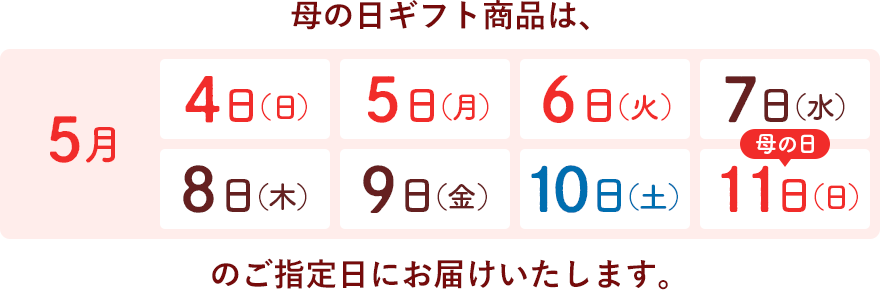 母の日ギフト商品は、5月4日(日)・5日(月)・6日(火)・7日(水)・8日(木)・9日(金)・10日(土)・11日(日)のご指定日にお届けいたします。