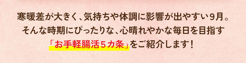 寒暖差が大きく、気持ちや体調に影響が出やすい9月。そんな時期にぴったりな「お手軽腸活5カ条」をご紹介します！