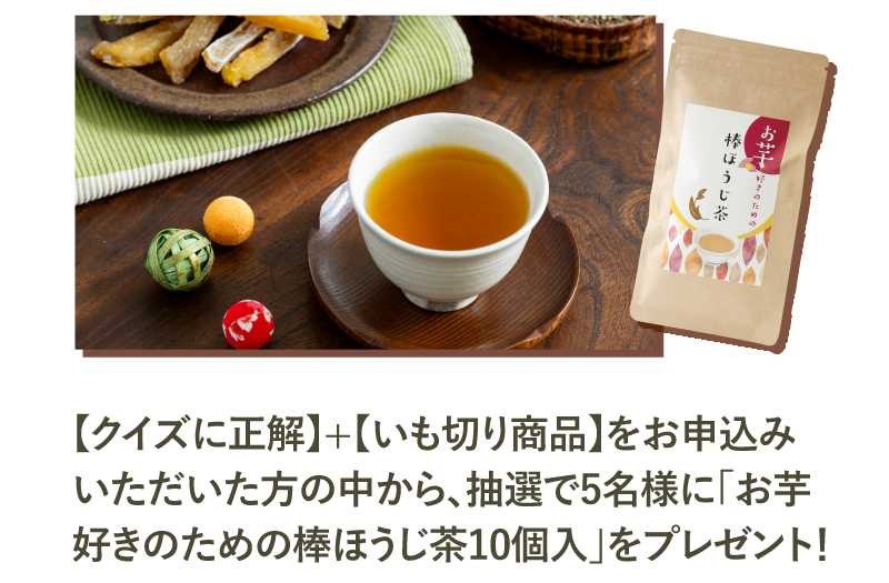 【クイズに正解】＋【いも切り商品】をお申込みいただいた方の中から、抽選で5名様に「お芋好きのための棒ほうじ茶10個入」をプレゼント！！