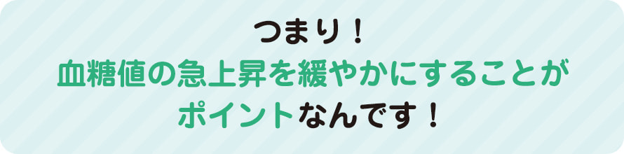 つまり！血糖値の急上昇を緩やかにすることがポイントなんです！