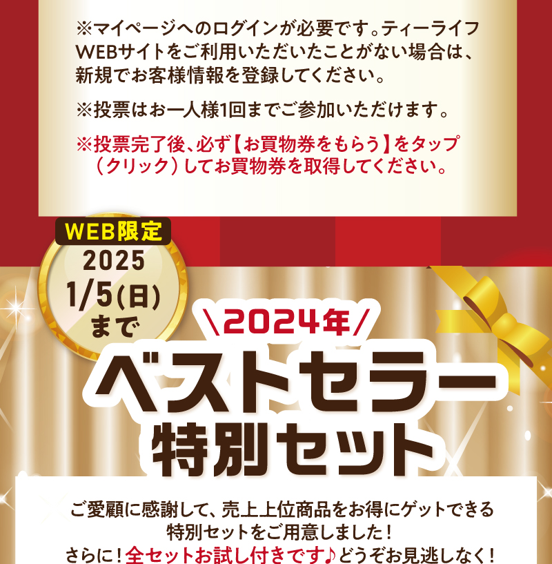 ※マイページへのログインが必要です。ティーライフWEBサイトをご利用いただいたことがない場合は、新規でお客様情報を登録してください。※投票はお一人様1回までご参加いただけます。※投票完了後、必ず【お買物券をもらう】をタップ(クリック)してお買物券を取得してください。2024年ベストセラー特別セットも販売中！