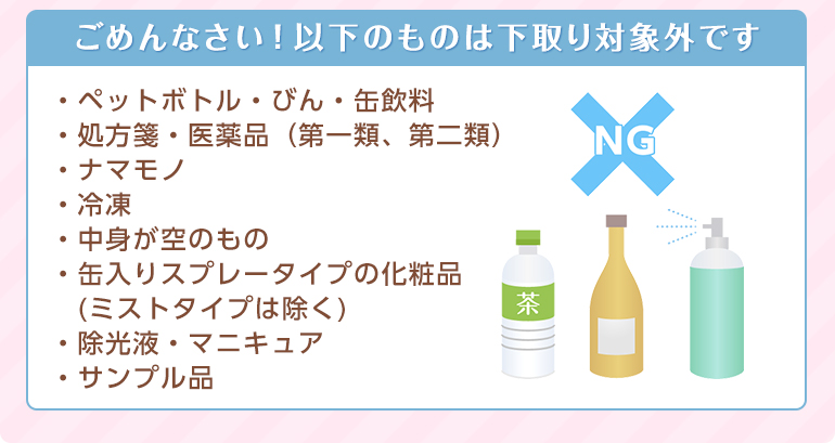 ペットボトル、医薬品、ナマモノ、中身が空のもの、スプレー、除光液、サンプル品などは下取り対象外です